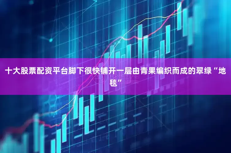 十大股票配资平台脚下很快铺开一层由青果编织而成的翠绿“地毯”