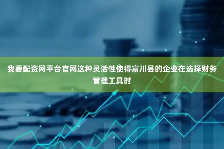 我要配资网平台官网这种灵活性使得富川县的企业在选择财务管理工具时
