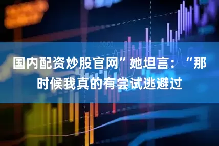 国内配资炒股官网”她坦言：“那时候我真的有尝试逃避过