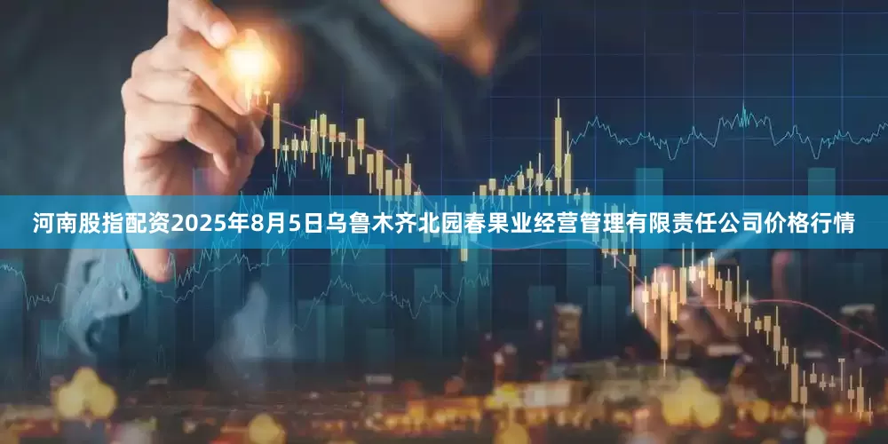 河南股指配资2025年8月5日乌鲁木齐北园春果业经营管理有限责任公司价格行情