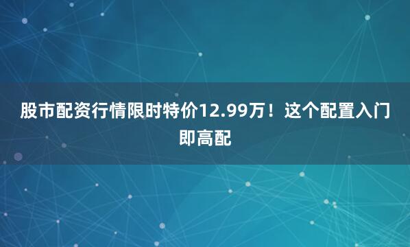 股市配资行情限时特价12.99万！这个配置入门即高配