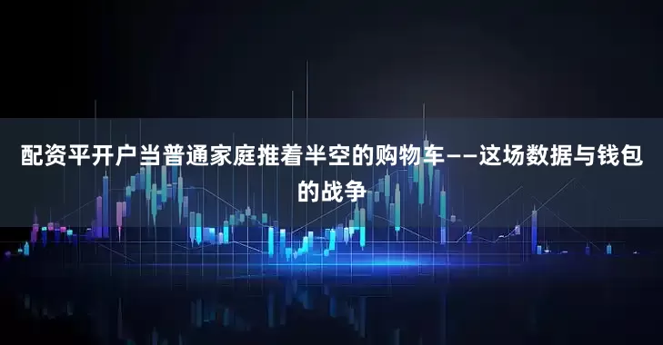 配资平开户当普通家庭推着半空的购物车——这场数据与钱包的战争