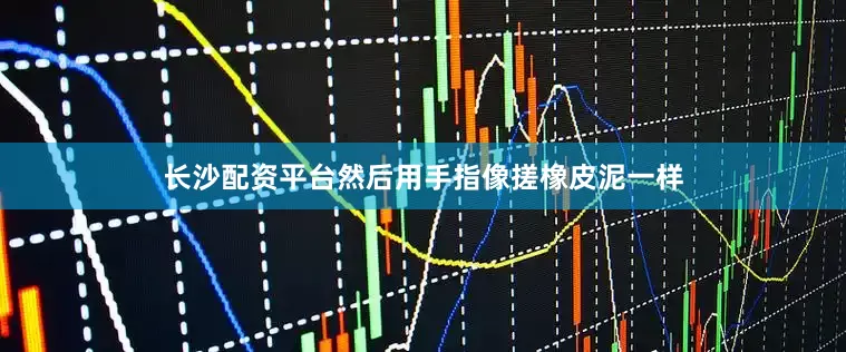 长沙配资平台然后用手指像搓橡皮泥一样