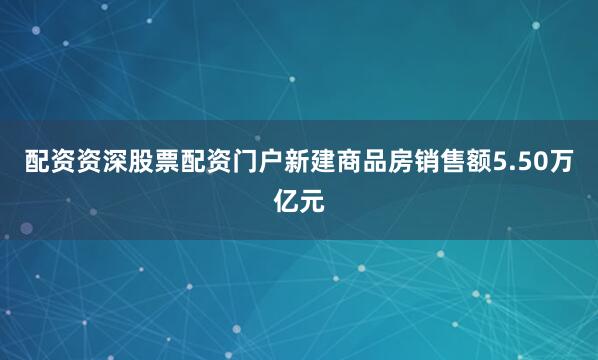 配资资深股票配资门户新建商品房销售额5.50万亿元