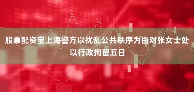 股票配资宝上海警方以扰乱公共秩序为由对张女士处以行政拘留五日