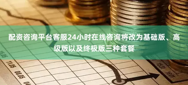 配资咨询平台客服24小时在线咨询将改为基础版、高级版以及终极版三种套餐