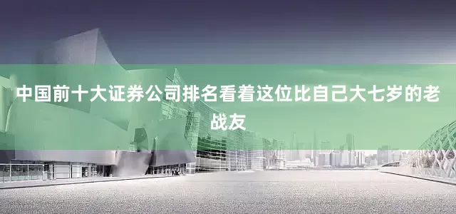 中国前十大证券公司排名看着这位比自己大七岁的老战友